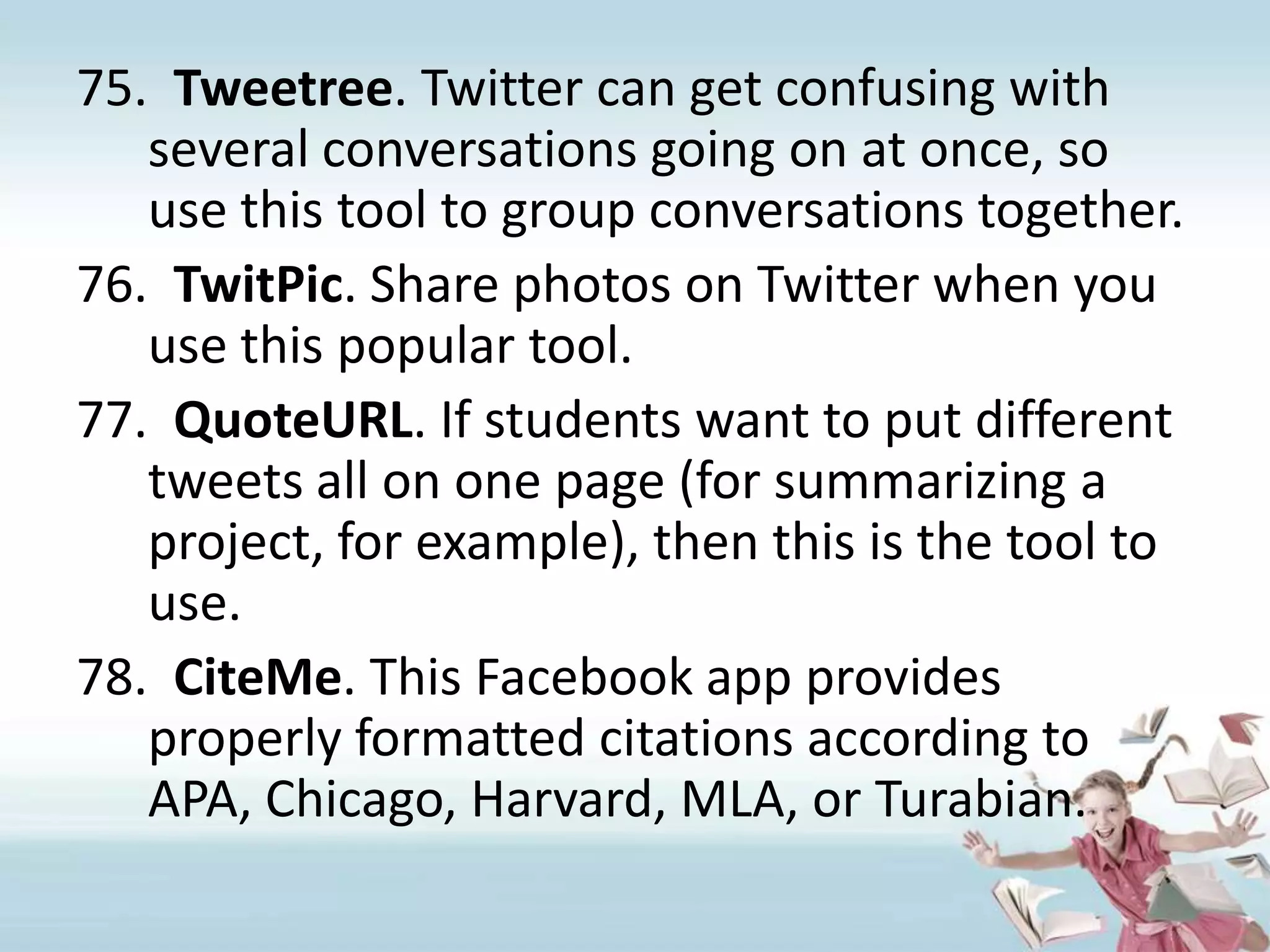 Tweetree. Twitter can get confusing with several conversations going on at once, so use this tool to group conversations together.TwitPic. Share photos on Twitter when you use this popular tool.QuoteURL. If students want to put different tweets all on one page (for summarizing a project, for example), then this is the tool to use.CiteMe. This Facebook app provides properly formatted citations according to APA, Chicago, Harvard, MLA, or Turabian.