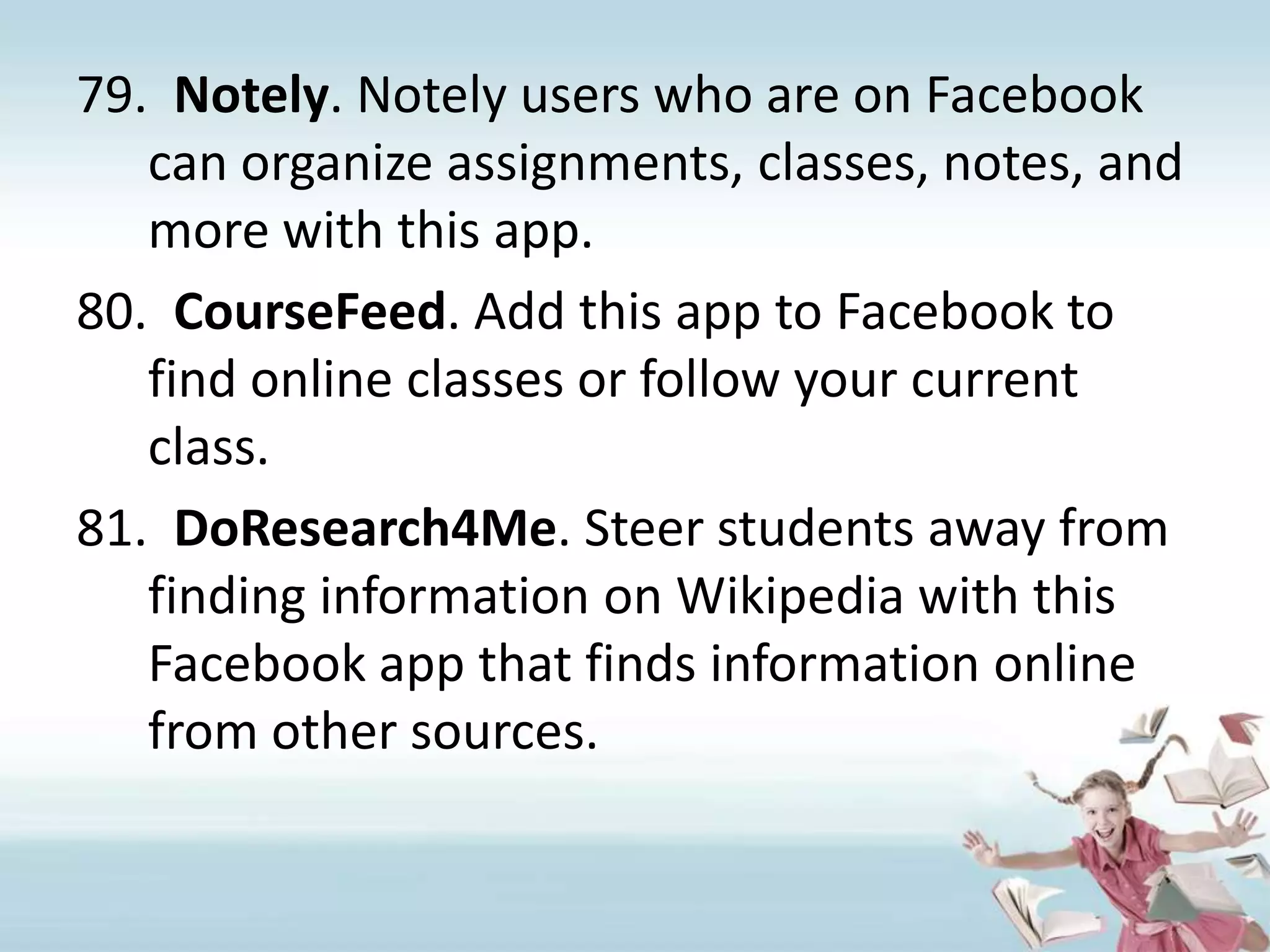 Notely. Notely users who are on Facebook can organize assignments, classes, notes, and more with this app.CourseFeed. Add this app to Facebook to find online classes or follow your current class.DoResearch4Me. Steer students away from finding information on Wikipedia with this Facebook app that finds information online from other sources.