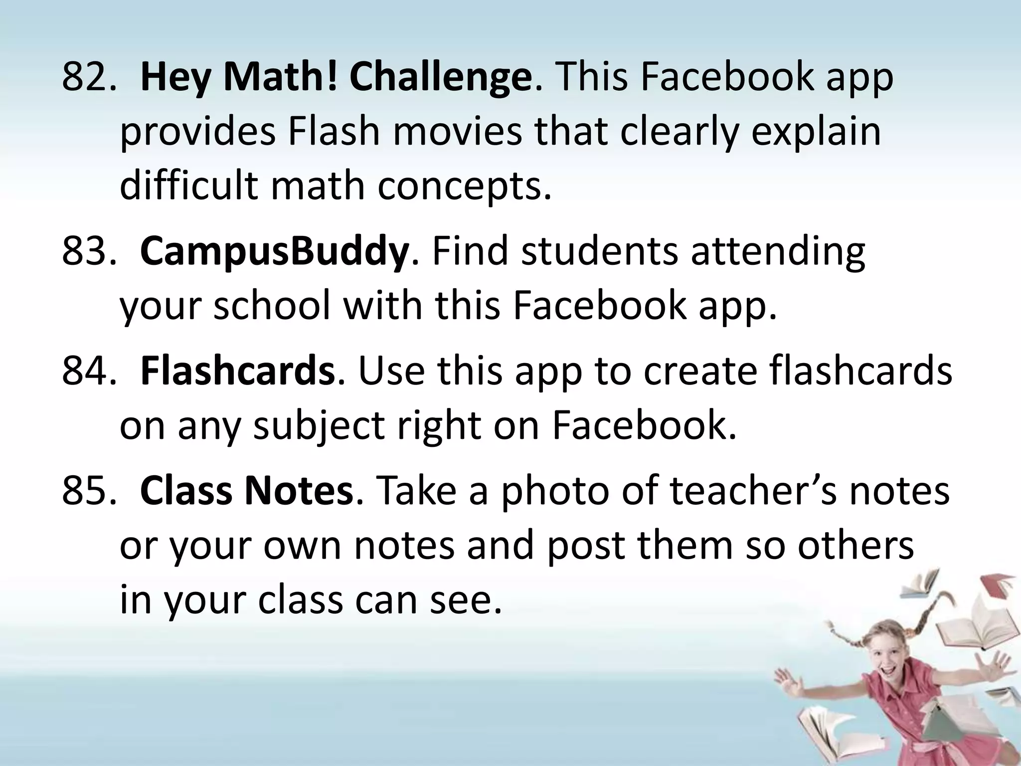 Hey Math! Challenge. This Facebook app provides Flash movies that clearly explain difficult math concepts.CampusBuddy. Find students attending your school with this Facebook app.Flashcards. Use this app to create flashcards on any subject right on Facebook.Class Notes. Take a photo of teacher’s notes or your own notes and post them so others in your class can see.