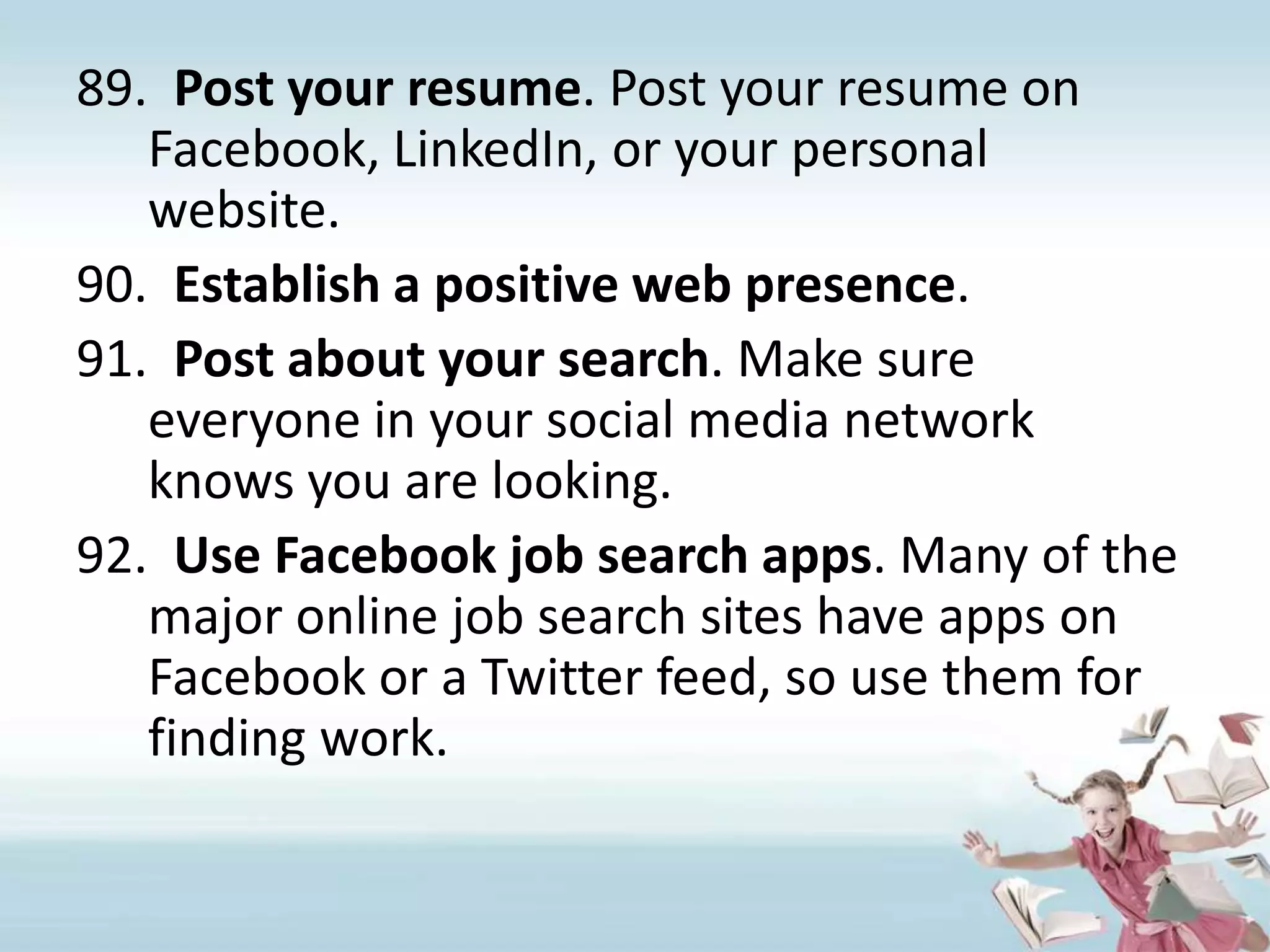 Post your resume. Post your resume on Facebook, LinkedIn, or your personal website.Establish a positive web presence. Post about your search. Make sure everyone in your social media network knows you are looking.Use Facebook job search apps. Many of the major online job search sites have apps on Facebook or a Twitter feed, so use them for finding work.