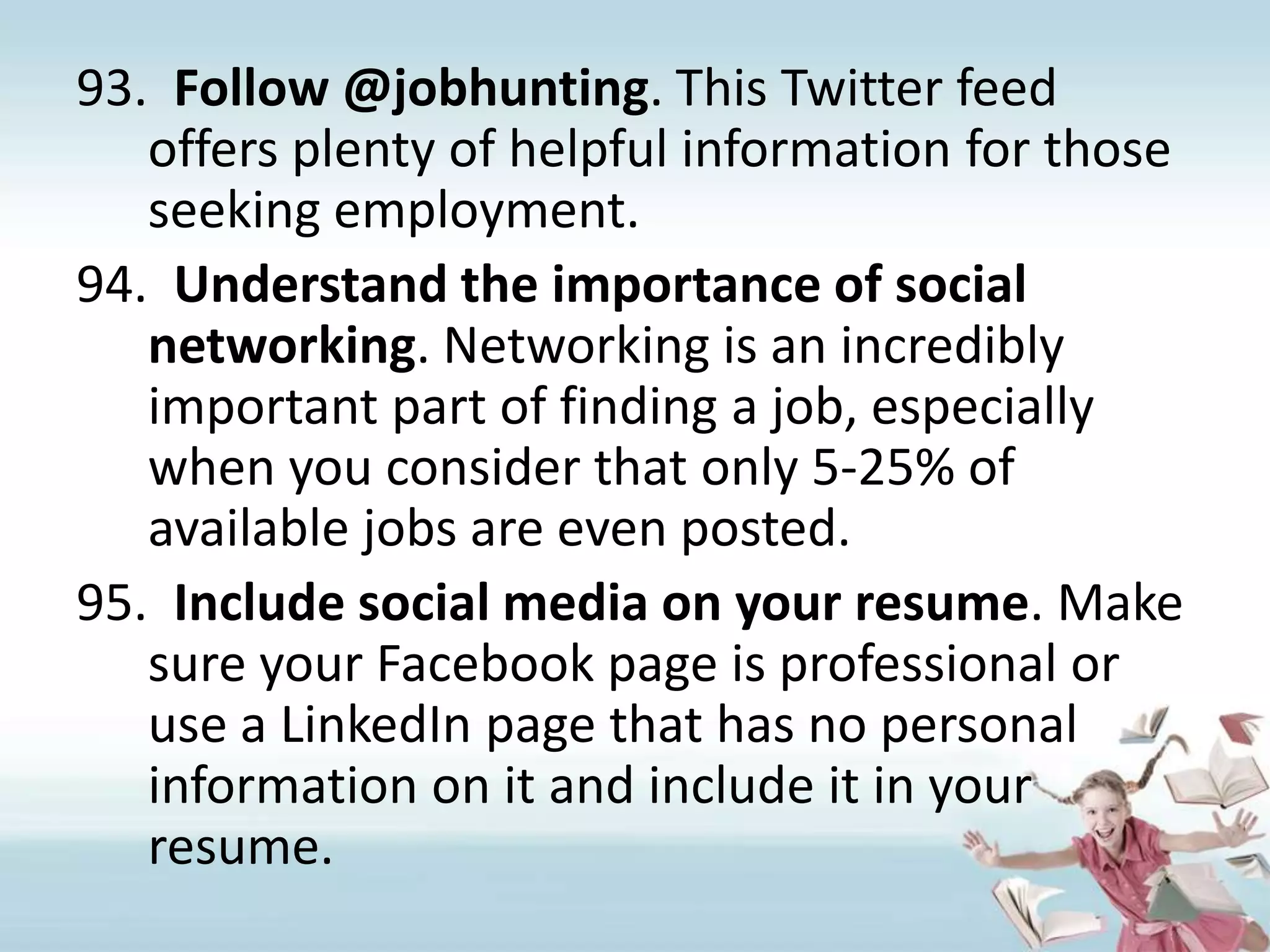 Follow @jobhunting. This Twitter feed offers plenty of helpful information for those seeking employment.Understand the importance of social networking. Networking is an incredibly important part of finding a job, especially when you consider that only 5-25% of available jobs are even posted.Include social media on your resume. Make sure your Facebook page is professional or use a LinkedIn page that has no personal information on it and include it in your resume.  