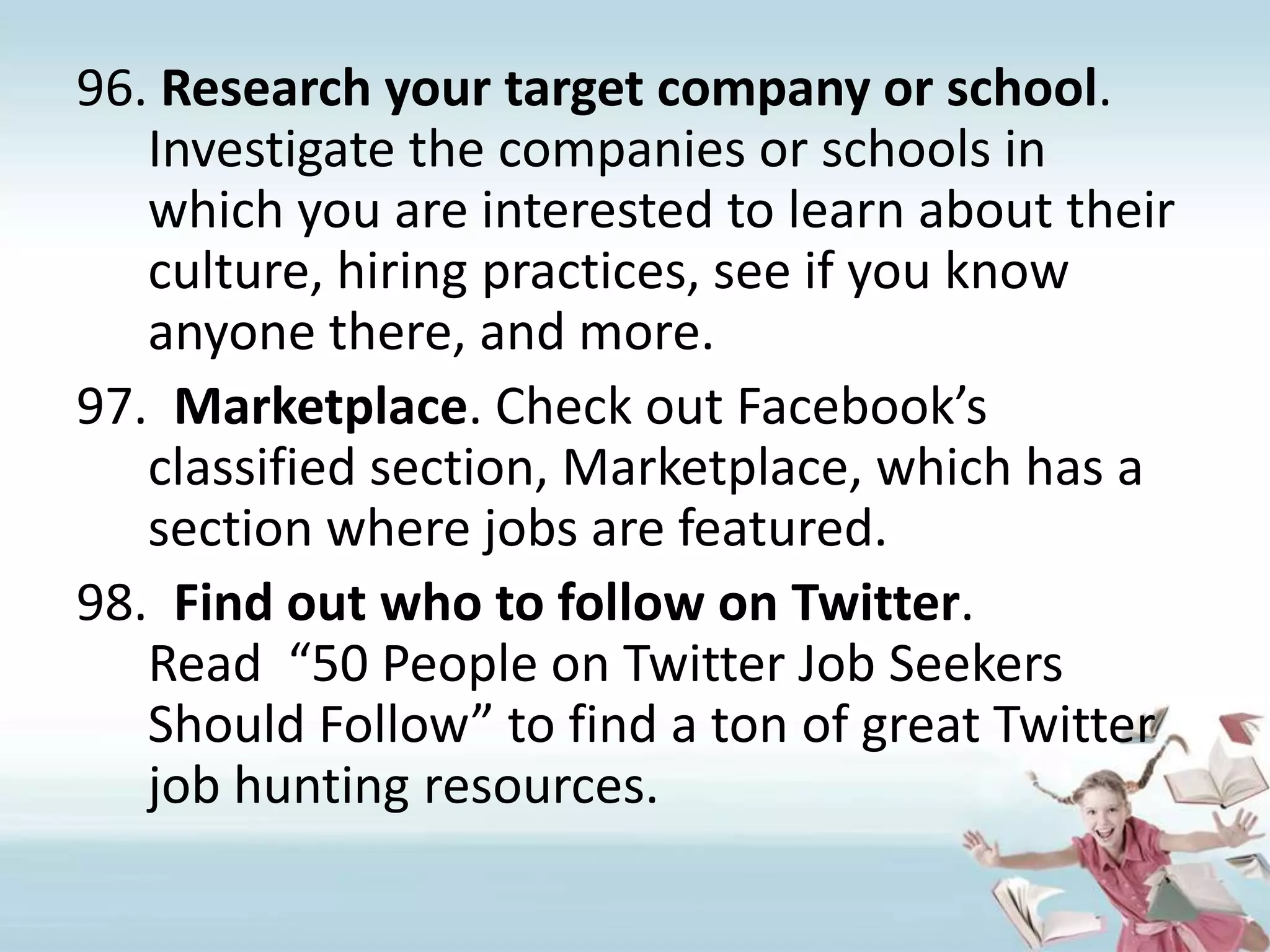 Research your target company or school. Investigate the companies or schools in which you are interested to learn about their culture, hiring practices, see if you know anyone there, and more.Marketplace. Check out Facebook’s classified section, Marketplace, which has a section where jobs are featured.Find out who to follow on Twitter. Read  “50 People on Twitter Job Seekers Should Follow” to find a ton of great Twitter job hunting resources. 