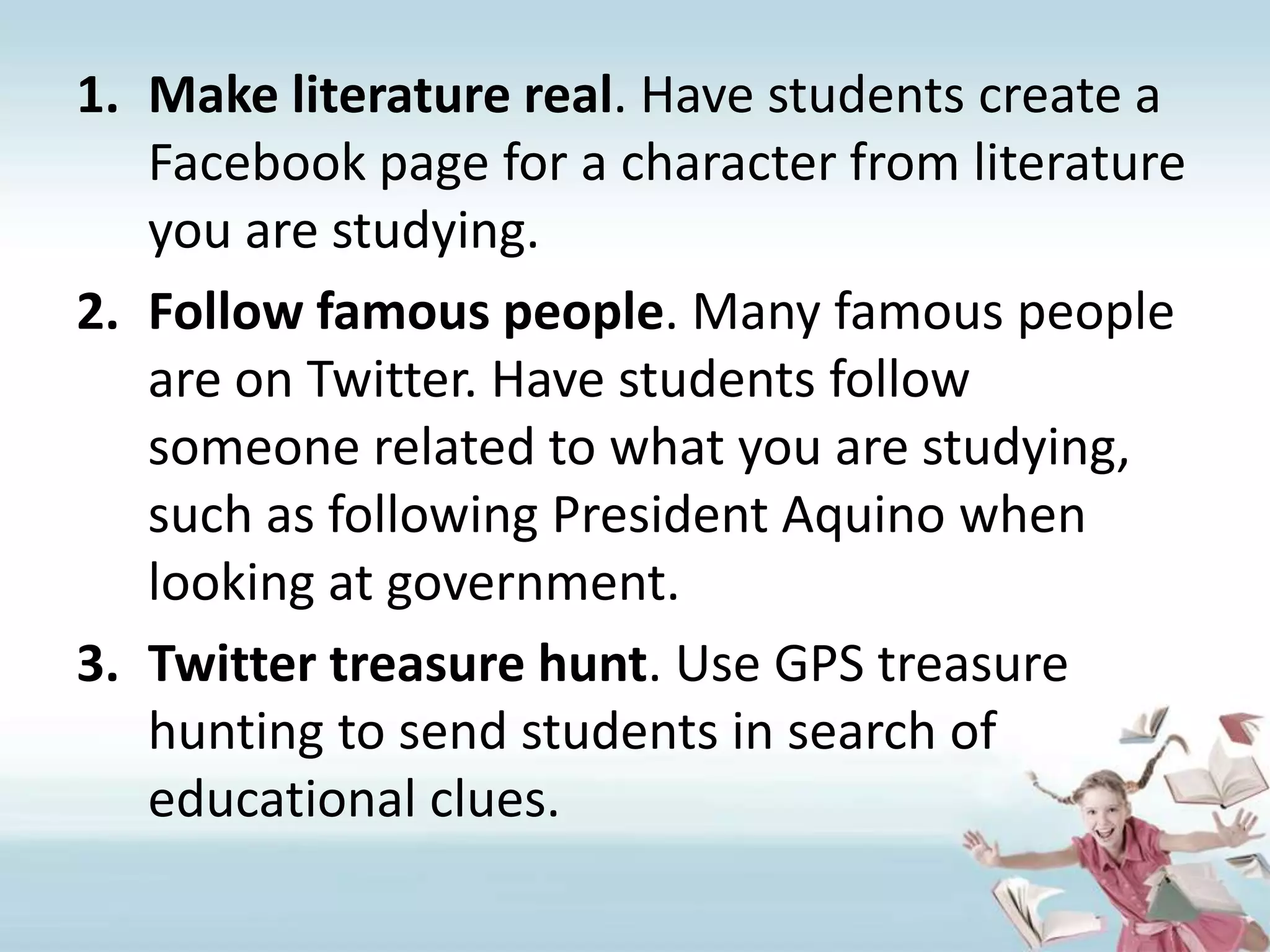 Make literature real. Have students create a Facebook page for a character from literature you are studying.Follow famous people. Many famous people are on Twitter. Have students follow someone related to what you are studying, such as following President Aquino when looking at government.Twitter treasure hunt. Use GPS treasure hunting to send students in search of educational clues.