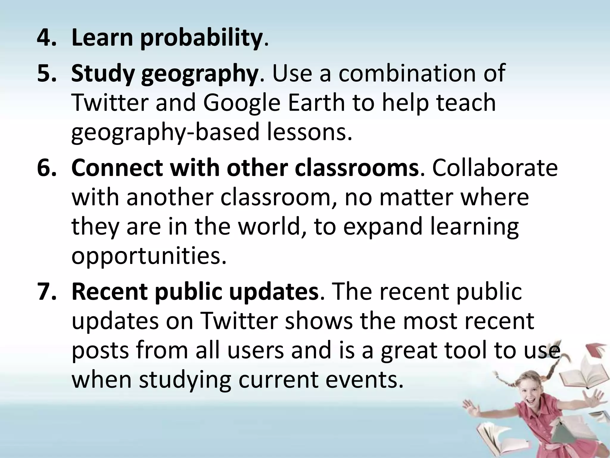 Learn probability.Study geography. Use a combination of Twitter and Google Earth to help teach geography-based lessons. Connect with other classrooms. Collaborate with another classroom, no matter where they are in the world, to expand learning opportunities.Recent public updates. The recent public updates on Twitter shows the most recent posts from all users and is a great tool to use when studying current events.