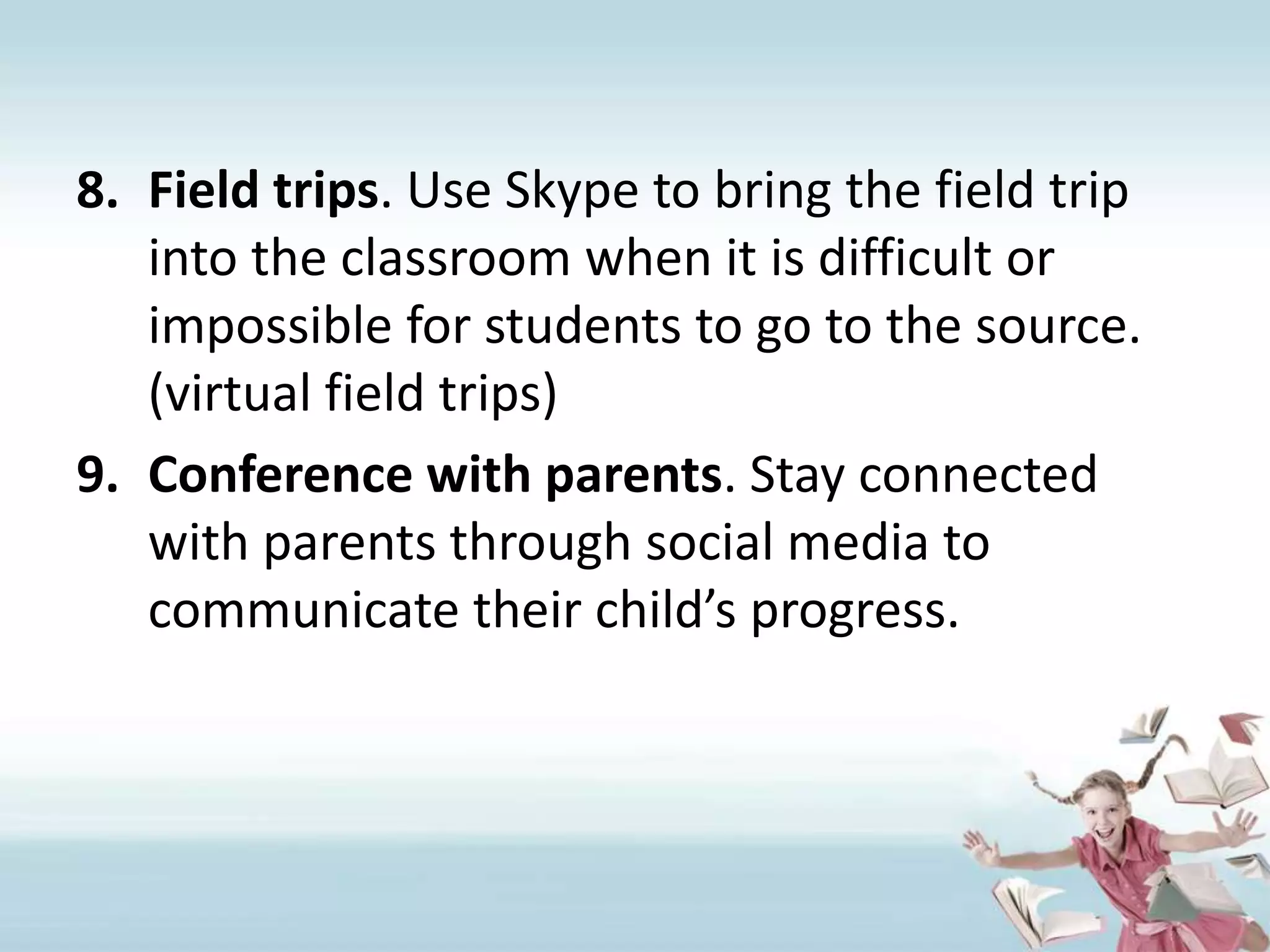 Field trips. Use Skype to bring the field trip into the classroom when it is difficult or impossible for students to go to the source. (virtual field trips)Conference with parents. Stay connected with parents through social media to communicate their child’s progress.