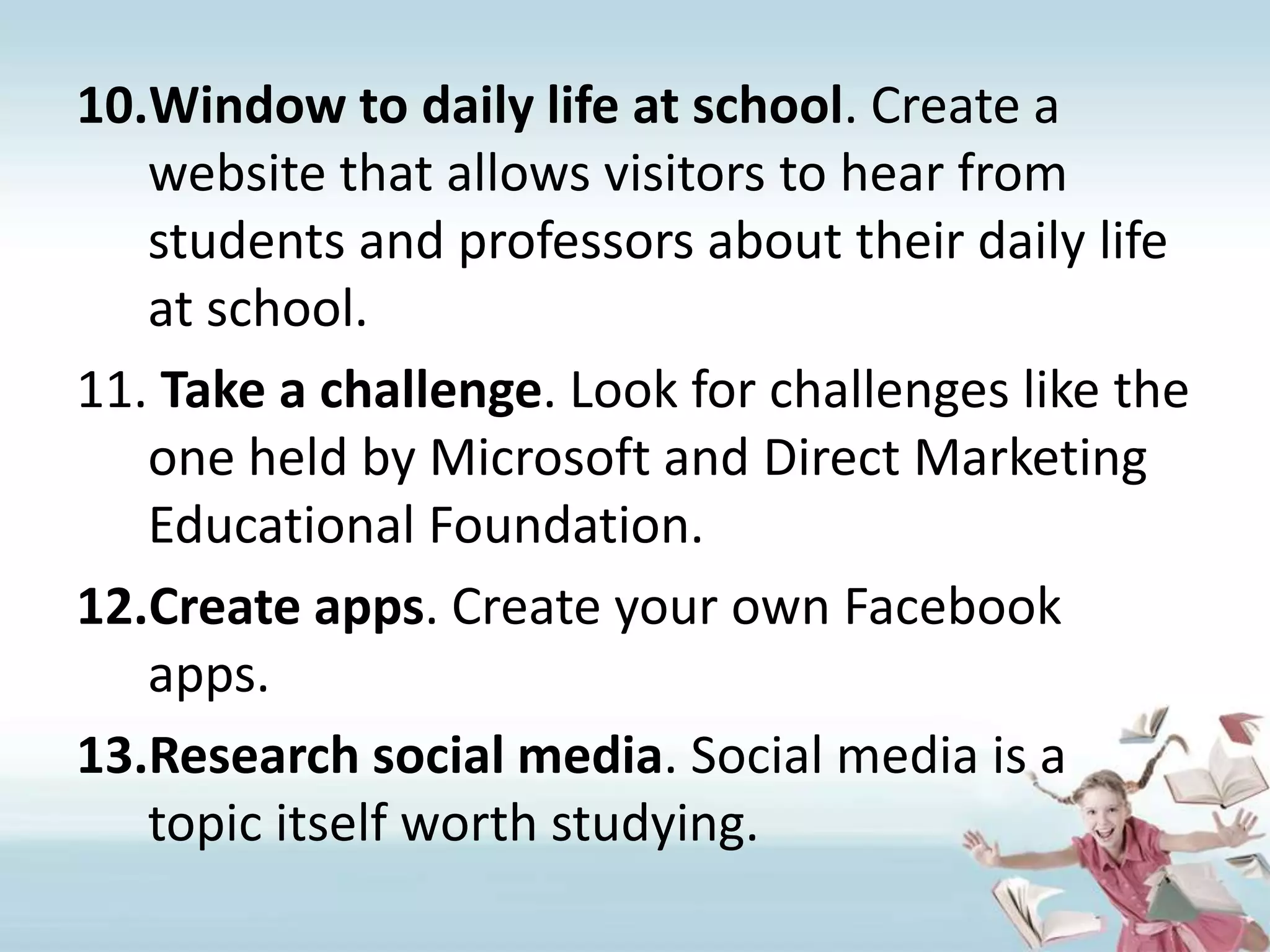 Window to daily life at school. Create a website that allows visitors to hear from students and professors about their daily life at school.Take a challenge. Look for challenges like the one held by Microsoft and Direct Marketing Educational Foundation.Create apps. Create your own Facebook apps.Research social media. Social media is a topic itself worth studying.
