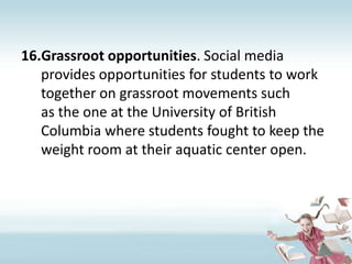 Grassroot opportunities. Social media provides opportunities for students to work together on grassroot movements such as the one at the University of British Columbia where students fought to keep the weight room at their aquatic center open. 