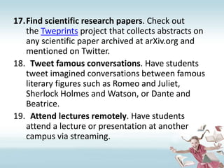 Find scientific research papers. Check out the Tweprints project that collects abstracts on any scientific paper archived at arXiv.org and mentioned on Twitter.Tweet famous conversations. Have students tweet imagined conversations between famous literary figures such as Romeo and Juliet, Sherlock Holmes and Watson, or Dante and Beatrice.Attend lectures remotely. Have students attend a lecture or presentation at another campus via streaming. 