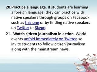 Practice a language. If students are learning a foreign language, they can practice with native speakers through groups on Facebook such as this one or by finding native speakers on Twitter or Skype.Watch citizen journalism in action. World events unfold immediately on Twitter, so invite students to follow citizen journalism along with the mainstream news.