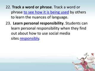 Track a word or phrase. Track a word or phrase to see how it is being used by others to learn the nuances of language.Learn personal responsibility. Students can learn personal responsibility when they find out about how to use social media sites responsibly.