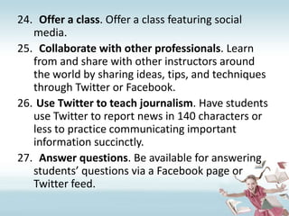 Offer a class. Offer a class featuring social media.Collaborate with other professionals. Learn from and share with other instructors around the world by sharing ideas, tips, and techniques through Twitter or Facebook.Use Twitter to teach journalism. Have students use Twitter to report news in 140 characters or less to practice communicating important information succinctly.Answer questions. Be available for answering students’ questions via a Facebook page or Twitter feed. 