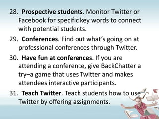 Prospective students. Monitor Twitter or Facebook for specific key words to connect with potential students.Conferences. Find out what’s going on at professional conferences through Twitter.Have fun at conferences. If you are attending a conference, give BackChatter a try–a game that uses Twitter and makes attendees interactive participants.Teach Twitter. Teach students how to use Twitter by offering assignments.