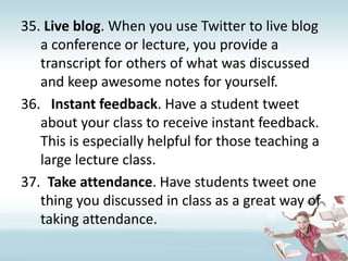 Live blog. When you use Twitter to live blog a conference or lecture, you provide a transcript for others of what was discussed and keep awesome notes for yourself.Instant feedback. Have a student tweet about your class to receive instant feedback. This is especially helpful for those teaching a large lecture class.Take attendance. Have students tweet one thing you discussed in class as a great way of taking attendance.