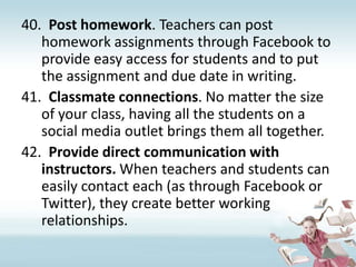 Post homework. Teachers can post homework assignments through Facebook to provide easy access for students and to put the assignment and due date in writing.Classmate connections. No matter the size of your class, having all the students on a social media outlet brings them all together.Provide direct communication with instructors. When teachers and students can easily contact each (as through Facebook or Twitter), they create better working relationships.