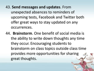 Send messages and updates. From unexpected absences to reminders of upcoming tests, Facebook and Twitter both offer great ways to stay updated on any occurrences.Brainstorm. One benefit of social media is the ability to write down thoughts any time they occur. Encouraging students to brainstorm on class topics outside class time provides more opportunities for sharing great thoughts. 