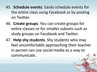 Schedule events. Easily schedule events for the entire class using Facebook or by posting on Twitter.Create groups. You can create groups for entire classes or for smaller subsets such as study groups on Facebook and Twitter.Help shy students. Shy students who may feel uncomfortable approaching their teacher in person can use social media as a way to communicate.