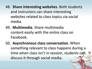 Share interesting websites. Both students and instructors can share interesting websites related to class topics via social media.Multimedia. Share multimedia content easily with the entire class on Facebook.Asynchronous class conversation. When something relevant to class happens during a time when class isn’t in session, students can discuss it through social media.