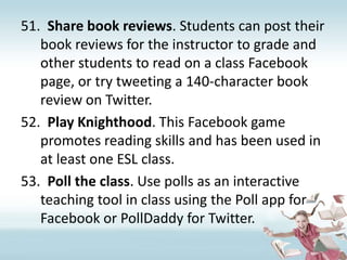 Share book reviews. Students can post their book reviews for the instructor to grade and other students to read on a class Facebook page, or try tweeting a 140-character book review on Twitter.Play Knighthood. This Facebook game promotes reading skills and has been used in at least one ESL class.Poll the class. Use polls as an interactive teaching tool in class using the Poll app for Facebook or PollDaddy for Twitter.