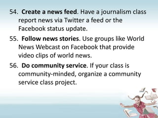 Create a news feed. Have a journalism class report news via Twitter a feed or the Facebook status update.Follow news stories. Use groups like World News Webcast on Facebook that provide video clips of world news.Do community service. If your class is community-minded, organize a community service class project.