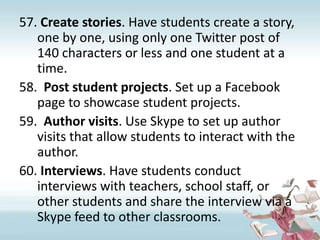 Create stories. Have students create a story, one by one, using only one Twitter post of 140 characters or less and one student at a time.Post student projects. Set up a Facebook page to showcase student projects.Author visits. Use Skype to set up author visits that allow students to interact with the author.Interviews. Have students conduct interviews with teachers, school staff, or other students and share the interview via a Skype feed to other classrooms.  