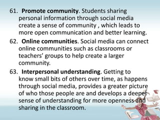 Promote community. Students sharing personal information through social media create a sense of community , which leads to more open communication and better learning.Online communities. Social media can connect online communities such as classrooms or teachers’ groups to help create a larger community.Interpersonal understanding. Getting to know small bits of others over time, as happens through social media, provides a greater picture of who those people are and develops a deeper sense of understanding for more openness and sharing in the classroom.
