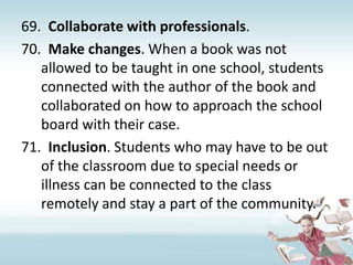 Collaborate with professionals. Make changes. When a book was not allowed to be taught in one school, students connected with the author of the book and collaborated on how to approach the school board with their case.Inclusion. Students who may have to be out of the classroom due to special needs or illness can be connected to the class remotely and stay a part of the community.