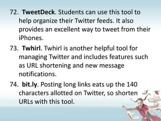 TweetDeck. Students can use this tool to help organize their Twitter feeds. It also provides an excellent way to tweet from their iPhones.Twhirl. Twhirl is another helpful tool for managing Twitter and includes features such as URL shortening and new message notifications.bit.ly. Posting long links eats up the 140 characters allotted on Twitter, so shorten URLs with this tool.