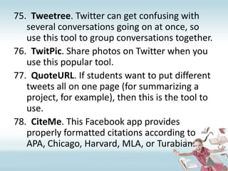 Tweetree. Twitter can get confusing with several conversations going on at once, so use this tool to group conversations together.TwitPic. Share photos on Twitter when you use this popular tool.QuoteURL. If students want to put different tweets all on one page (for summarizing a project, for example), then this is the tool to use.CiteMe. This Facebook app provides properly formatted citations according to APA, Chicago, Harvard, MLA, or Turabian.
