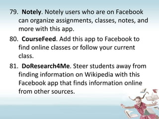 Notely. Notely users who are on Facebook can organize assignments, classes, notes, and more with this app.CourseFeed. Add this app to Facebook to find online classes or follow your current class.DoResearch4Me. Steer students away from finding information on Wikipedia with this Facebook app that finds information online from other sources.