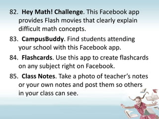 Hey Math! Challenge. This Facebook app provides Flash movies that clearly explain difficult math concepts.CampusBuddy. Find students attending your school with this Facebook app.Flashcards. Use this app to create flashcards on any subject right on Facebook.Class Notes. Take a photo of teacher’s notes or your own notes and post them so others in your class can see.