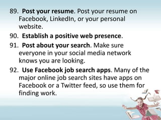 Post your resume. Post your resume on Facebook, LinkedIn, or your personal website.Establish a positive web presence. Post about your search. Make sure everyone in your social media network knows you are looking.Use Facebook job search apps. Many of the major online job search sites have apps on Facebook or a Twitter feed, so use them for finding work.