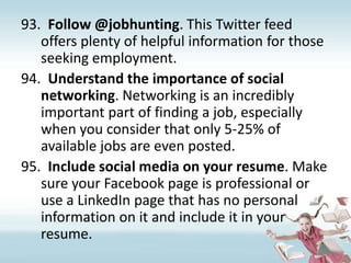 Follow @jobhunting. This Twitter feed offers plenty of helpful information for those seeking employment.Understand the importance of social networking. Networking is an incredibly important part of finding a job, especially when you consider that only 5-25% of available jobs are even posted.Include social media on your resume. Make sure your Facebook page is professional or use a LinkedIn page that has no personal information on it and include it in your resume.  