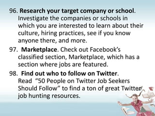 Research your target company or school. Investigate the companies or schools in which you are interested to learn about their culture, hiring practices, see if you know anyone there, and more.Marketplace. Check out Facebook’s classified section, Marketplace, which has a section where jobs are featured.Find out who to follow on Twitter. Read  “50 People on Twitter Job Seekers Should Follow” to find a ton of great Twitter job hunting resources. 