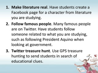 Make literature real. Have students create a Facebook page for a character from literature you are studying.Follow famous people. Many famous people are on Twitter. Have students follow someone related to what you are studying, such as following President Aquino when looking at government.Twitter treasure hunt. Use GPS treasure hunting to send students in search of educational clues.