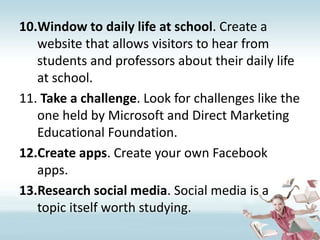 Window to daily life at school. Create a website that allows visitors to hear from students and professors about their daily life at school.Take a challenge. Look for challenges like the one held by Microsoft and Direct Marketing Educational Foundation.Create apps. Create your own Facebook apps.Research social media. Social media is a topic itself worth studying.