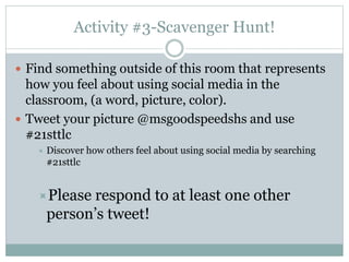 Activity #3-Scavenger Hunt!
 Find something outside of this room that represents
how you feel about using social media in the
classroom, (a word, picture, color).
 Tweet your picture @msgoodspeedshs and use
#21sttlc
 Discover how others feel about using social media by searching
#21sttlc
Please respond to at least one other
person’s tweet!
 