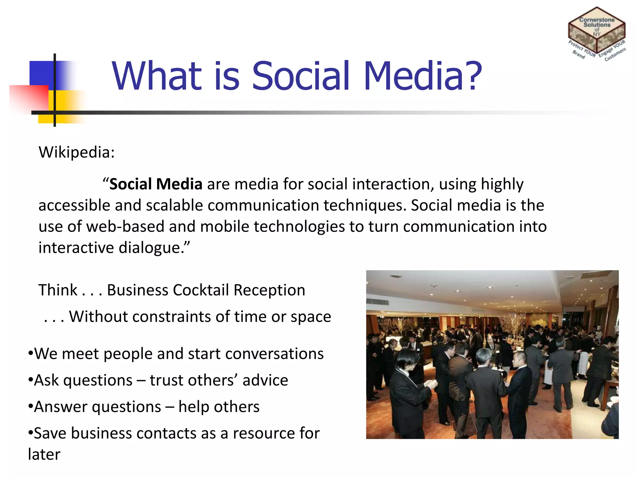 What is Social Media?Wikipedia:	“Social Media are media for social interaction, using highly accessible and scalable communication techniques. Social media is the use of web-based and mobile technologies to turn communication into interactive dialogue.”Think . . . Business Cocktail Reception. . . Without constraints of time or spaceWe meet people and start conversations