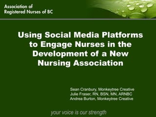 Using Social Media Platforms
  to Engage Nurses in the
   Development of a New
    Nursing Association


               Sean Cranbury, Monkeytree Creative
               Julie Fraser, RN, BSN, MN, ARNBC
               Andrea Burton, Monkeytree Creative


       your voice is our strength
 