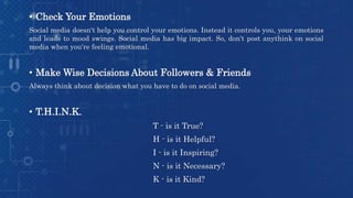 • Check Your Emotions
Social media doesn't help you control your emotions. Instead it controls you, your emotions
and leads to mood swings. Social media has big impact. So, don't post anythink on social
media when you're feeling emotional.
• Make Wise Decisions About Followers & Friends
Always think about decision what you have to do on social media.
• T.H.I.N.K.
T - is it True?
H - is it Helpful?
I - is it Inspiring?
N - is it Necessary?
K - is it Kind?
 