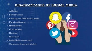 DISADVANTAGES OF SOCIAL MEDIA
• Addiction
• Security Issues
• Cheating and Relationship Issues
• Fraud and Scams
• Health Issues
• Cyberbullying
• Hacking
• Reputation
• Social Media causes death
• Glamorizes Drugs and Alcohol
 