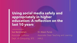 Using social media safely and
appropriately in higher
education: A reflection on the
last 10 years
Dr Alison Purvis
Associate Dean Teaching and Learning
HWLS
Sue Beckingham
Associate Professor
Dept. of Computing, BTE
 