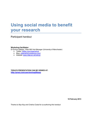 Using social media to benefit
your research
Participant handout



Workshop facilitator:
Dr Emma Gillaspy, Vitae NW Hub Manager (University of Manchester)
    Twitter: twitter.com/vitaenwhub
    Blog: vitaenwhub.posterous.com/
    Website: www.vitae.ac.uk/nwhub




TODAYS PRESENTATION CAN BE VIEWED AT:
http://prezi.com/user/emmagillaspy




                                                                      18 February 2013


Thanks to Alys Kay and Cristina Costa for co-authoring this handout
 