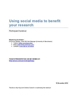 Using social media to benefit
your research
Participant handout



Workshop facilitator:
Dr Emma Gillaspy, Vitae NW Hub Manager (University of Manchester)
    Twitter: twitter.com/vitaenwhub
    Blog: vitaenwhub.posterous.com/
    Website: www.vitae.ac.uk/nwhub




TODAYS PRESENTATION CAN BE VIEWED AT:
http://prezi.com/user/emmagillaspy




                                                                      18 December 2012


Thanks to Alys Kay and Cristina Costa for co-authoring this handout
 