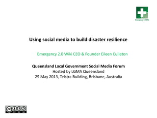 Queensland Local Government Social Media Forum
Hosted by LGMA Queensland
29 May 2013, Telstra Building, Brisbane, Australia
Using social media to build disaster resilience
Emergency 2.0 Wiki CEO & Founder Eileen Culleton
 
