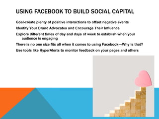 Using Facebook to Build Social CapitalGoal-create plenty of positive interactions to offset negative eventsIdentify Your Brand Advocates and Encourage Their InfluenceExplore different times of day and days of week to establish when your audience is engagingThere is no one size fits all when it comes to using Facebook—Why is that?Use tools like HyperAlerts to monitor feedback on your pages and others