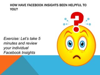 How have Facebook Insights been helpful to you? Exercise: Let’s take 5 minutes and review your individual Facebook Insights