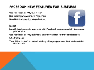 Facebook NEW Features for BusinessUse Facebook as “My Business”See exactly who your new “likes” areNew Notifications dropdown featureSteps!Identify businesses in your area with Facebook pagesespecially those you partner withUse Facebook as “My business” and then search for those businesses.Like their pageThen Click “Home” to  see all activity of pages you have liked and start the interactions
