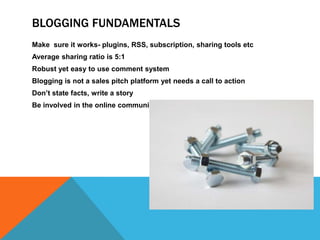 Blogging Fundamentals	Make  sure it works- plugins, RSS, subscription, sharing tools etcAverage sharing ratio is 5:1Robust yet easy to use comment systemBlogging is not a sales pitch platform yet needs a call to actionDon’t state facts, write a storyBe involved in the online community