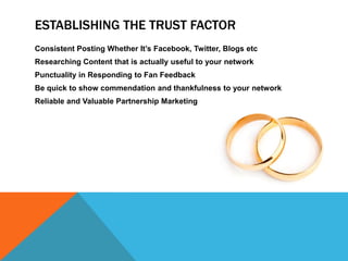 Establishing the Trust FactorConsistent Posting Whether It’s Facebook, Twitter, Blogs etcResearching Content that is actually useful to your networkPunctuality in Responding to Fan FeedbackBe quick to show commendation and thankfulness to your networkReliable and Valuable Partnership Marketing