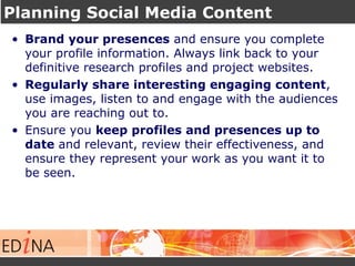 Planning Social Media Content
• Brand your presences and ensure you complete
your profile information. Always link back to your
definitive research profiles and project websites.
• Regularly share interesting engaging content,
use images, listen to and engage with the audiences
you are reaching out to.
• Ensure you keep profiles and presences up to
date and relevant, review their effectiveness, and
ensure they represent your work as you want it to
be seen.
 